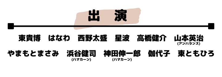 出演者：東貴博　 はなわ　 西野太盛　 星波　 山本英治（アンバランス）　　
やまもとまさみ　浜谷健司（ハマカーン）　神田伸一郎（ハマカーン）　伽代子　東朋宏